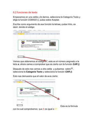 6.2 funciones de texto:
Empezamos en una celda y le damos, selecciona la Categoría Texto y
elige la función CODIGO (), pulsa sobre Aceptar.
Escribe como argumento de esa función la letraa y pulsa Intro, es
decir, donde el código:

Vemos que obtenemos el código 97, este es el número asignado a la
letra a, ahora vamos a comprobar que es cierto con la función CAR ().
Después de esto nos vamos a otra celda y pulsamos sobre ,
selecciona la Categoría Texto y selecciona la función CAR ().
Esto nos demuestra que el valor de a es cierto:

Esta es la fórmula
con la cual comprobamos que A es igual a 97

 