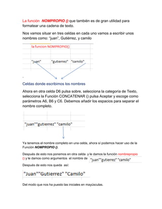 La función NOMPROPIO ():que también es de gran utilidad para
formatear una cadena de texto.
Nos vamos situar en tres celdas en cada uno vamos a escribir unos
nombres como: “juan”, Gutiérrez, y camilo

.
Celdas donde escribimos los nombres
Ahora en otra celda D6 pulsa sobre, selecciona la categoría de Texto,
selecciona la Función CONCATENAR () pulsa Aceptar y escoge como
parámetros A6, B6 y C6. Debemos añadir los espacios para separar el
nombre completo.

Ya tenemos el nombre completo en una celda, ahora sí podemos hacer uso de la
Función NOMPROPIO ().
Después de esto nos ponemos en otra celda y le damos la función nombrepropio
() y le damos como argumentos el nombre de
Después de esto nos queda así:

Del modo que nos ha puesto las iniciales en mayúsculas.

 