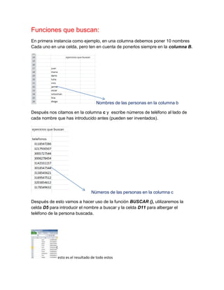 Funciones que buscan:
En primera instancia como ejemplo, en una columna debemos poner 10 nombres
Cada uno en una celda, pero ten en cuenta de ponerlos siempre en la columna B.

Nombres de las personas en la columna b
Después nos citamos en la columna c y escribe números de teléfono al lado de
cada nombre que has introducido antes (pueden ser inventados).

Números de las personas en la columna c
Después de esto vamos a hacer uso de la función BUSCAR (), utilizaremos la
celda D5 para introducir el nombre a buscar y la celda D11 para albergar el
teléfono de la persona buscada.

esto es el resultado de todo estos

 