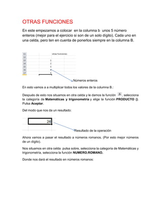 OTRAS FUNCIONES
En este empezamos a colocar en la columna b unos 5 número
enteros (mejor para el ejercicio si son de un solo dígito). Cada uno en
una celda, pero ten en cuenta de ponerlos siempre en la columna B.

Números enteros
En esto vamos a a multiplicar todos los valores de la columna B.:
Después de esto nos situamos en otra celda y le damos la función
, selecciona
la categoría de Matemáticas y trigonometría y elige la función PRODUCTO ().
Pulsa Aceptar.
Del modo que nos da un resultado:

Resultado de la operación
Ahora vamos a pasar el resultado a números romanos. (Por esto mejor números
de un dígito).
Nos situamos en otra celda pulsa sobre, selecciona la categoría de Matemáticas y
trigonometría, selecciona la función NUMERO.ROMANO.
Donde nos dará el resultado en números romanos:

 