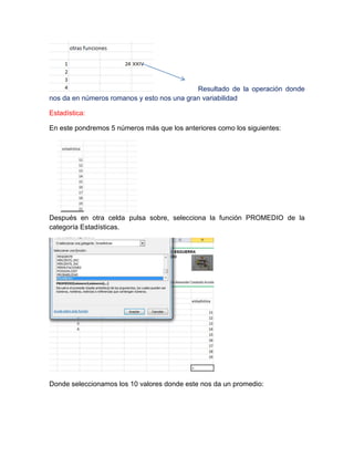 Resultado de la operación donde
nos da en números romanos y esto nos una gran variabilidad
Estadística:
En este pondremos 5 números más que los anteriores como los siguientes:

Después en otra celda pulsa sobre, selecciona la función PROMEDIO de la
categoría Estadísticas.

Donde seleccionamos los 10 valores donde este nos da un promedio:

 