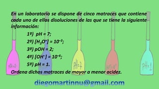 En un laboratorio se dispone de cinco matraces que contiene
cada uno de ellos disoluciones de las que se tiene la siguiente
información:
1º) pH = 7;
2º) [H3O+] = 10–3;
3º) pOH = 2;
4º) [OH–] = 10–6;
5º) pH = 1.
Ordena dichos matraces de mayor a menor acidez.
 