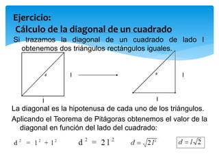 Ejercicio: 
Cálculo de la diagonal de un cuadrado 
Si trazamos la diagonal de un cuadrado de lado l 
obtenemos dos triángulos rectángulos iguales. 
l l 
l 
l 
La diagonal es la hipotenusa de cada uno de los triángulos. 
Aplicando el Teorema de Pitágoras obtenemos el valor de la 
diagonal en función del lado del cuadrado: 
 