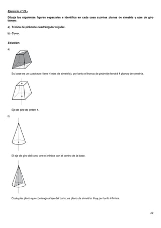 22
Ejercicio nº 22.-
Dibuja las siguientes figuras espaciales e identifica en cada caso cuántos planos de simetría y ejes de giro
tienen:
a Tronco de pirámide cuadrangular regular.
b Cono.
Solución:
a
Su base es un cuadrado tiene 4 ejes de simetría; por tanto el tronco de pirámide tendrá 4 planos de simetría.
Eje de giro de orden 4.
b
El eje de giro del cono une el vértice con el centro de la base.
Cualquier plano que contenga al eje del cono, es plano de simetría. Hay por tanto infinitos.
 