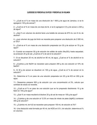 EJERCICIOS DE PORCENTAJE EN PESO Y PORCENTAJE EN VOLUMEN



1.- ¿Cuál es el % en masa de una disolución de 1 800 g de agua de Jamaica, si se le
agregaron 120 g de azúcar?

2.- ¿Cuál es el % en masa de una taza de té, si se le agregaron 0.5 g de azúcar a 320 g
de agua?

3.- ¿Qué % en volumen de alcohol tiene una botella de cerveza de 875 mL con 8 mL de
alcohol?

4.- ¿que volumen de jugo de limón se necesita para preparar una disolución de 2 000 mL
al 15%?

5.- ¿Cuál es el % en masa de una disolución preparada con 30 g de azúcar en 70 g de
agua?

6.- Cuando se evaporan 50 g de solución de sulfato de sodio (Na2SO4) hasta sequedad,
se producen 20 g de sal; ¿Cuál es el % de sal en la solución?

7.- Si se disuelven 20 mL de alcohol en 80 mL de agua, ¿Cuál es el % de alcohol en la
solución?

8.- ¿Cuántos g de NaOH se necesitan para preparar 200 g de una solución al 10% de
NaOH?

9.- Si 30 g de azúcar se disuelven en 100 g de agua, ¿Cuál es el % de azúcar en la
solución?

10.- Determina el % en peso de una solución preparada con 20 g de KCl en 200 g de
agua.

11.- Deseamos preparar 600 g de solución con una concentración al 5%, calcula que
cantidad de soluto se necesita.

12.- ¿Cuál es el % en peso de una solución que se ha preparado disolviendo 15 g de
NaCl en 150 g de agua?

13.- ¿Qué % en masa resultará al disolver 20 g de sal de mesa en 100 g de agua?

14.- ¿Cuántos g de una solución al 12.5% en masa de nitrato de plata (AgNO3) contienen
350 g de solución?

15.- ¿Cuántos mL de H2S se necesitan para preparar 150 mL de solución al 3%?

16.- Una disolución esta formada por 45 mL de HClO en 0.5 L de solución; determina el %
en volumen.
 