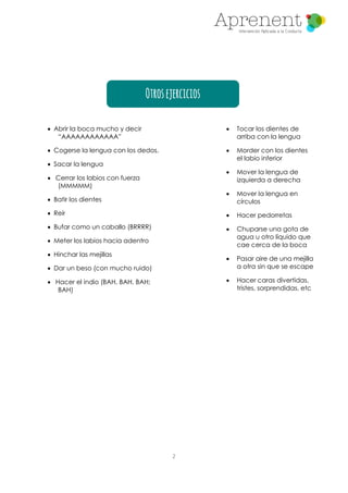 2
Otrosejercicios
 Abrir la boca mucho y decir
“AAAAAAAAAAAA”
 Cogerse la lengua con los dedos.
 Sacar la lengua
 Cerrar los labios con fuerza
(MMMMM)
 Batir los dientes
 Reír
 Bufar como un caballo (BRRRR)
 Meter los labios hacia adentro
 Hinchar las mejillas
 Dar un beso (con mucho ruido)
 Hacer el indio (BAH, BAH, BAH;
BAH)
 Tocar los dientes de
arriba con la lengua
 Morder con los dientes
el labio inferior
 Mover la lengua de
izquierda a derecha
 Mover la lengua en
círculos
 Hacer pedorretas
 Chuparse una gota de
agua u otro líquido que
cae cerca de la boca
 Pasar aire de una mejilla
a otra sin que se escape
 Hacer caras divertidas,
tristes, sorprendidas, etc
 