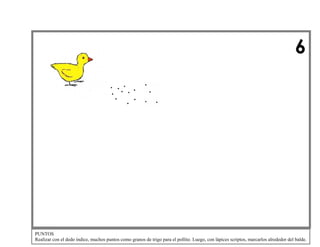 6

PUNTOS
Realizar con el dedo índice, muchos puntos como granos de trigo para el pollito. Luego, con lápices scriptos, marcarlos alrededor del balde.

 
