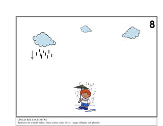 8

LÍNEAS RECTAS CORTAS
Realizar con el dedo índice, líneas cortas como lluvia. Luego, dibújala con plumón.

 