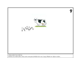 9

LÍNEAS RECTAS CORTAS
Realizar con el dedo índice, líneas cortas como pasto alrededor de la vaca. Luego, dibújalo con lápices scriptos.

 