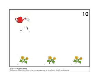 10

LÍNEAS RECTAS CORTAS
Realizar con el dedo índice, líneas cortas como agua que riega las flores. Luego, dibújala con lápiz mina.

 