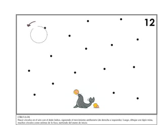 12

CÍRCULOS
Hacer círculos en el aire con el dedo índice, siguiendo el movimiento antihorario (de derecha a izquierda). Luego, dibujar con lápiz mina,
muchos círculos como pelotas de la foca, partiendo del punto de inicio.

 