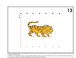 13

LÍNEAS VERTICALES
Realizar con el dedo índice, líneas verticales desde arriba hacia abajo. Luego, pasar el dedo, varias veces, por la línea marcada, partiendo
por los puntos superiores. Finalmente, dibújalas con lápiz mina o lápices de cera.

 