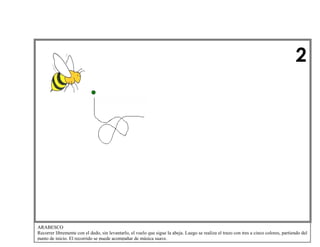 2

ARABESCO
Recorrer libremente con el dedo, sin levantarlo, el vuelo que sigue la abeja. Luego se realiza el trazo con tres a cinco colores, partiendo del
punto de inicio. El recorrido se puede acompañar de música suave.

 