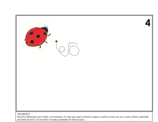 4

ARABESCO
Recorrer libremente con el dedo, sin levantarlo, el vuelo que sigue la chinita. Luego se realiza el trazo con tres a cinco colores, partiendo
del punto de inicio. El recorrido se puede acompañar de música suave.

 