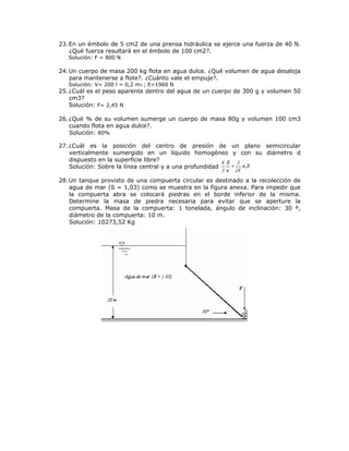 23.En un émbolo de 5 cm2 de una prensa hidráulica se ejerce una fuerza de 40 N.
¿Qué fuerza resultará en el émbolo de 100 cm2?.
Solución: F = 800 N
24.Un cuerpo de masa 200 kg flota en agua dulce. ¿Qué volumen de agua desaloja
para mantenerse a flote?. ¿Cuánto vale el empuje?.
Solución: V= 200 l = 0,2 m3 ; E=1960 N
25.¿Cuál es el peso aparente dentro del agua de un cuerpo de 300 g y volumen 50
cm3?
Solución: F= 2,45 N
26.¿Qué % de su volumen sumerge un cuerpo de masa 80g y volumen 100 cm3
cuando flota en agua dulce?.
Solución: 80%
27.¿Cuál es la posición del centro de presión de un plano semicircular
verticalmente sumergido en un líquido homogéneo y con su diámetro d
dispuesto en la superficie libre?
Solución: Sobre la línea central y a una profundidad
28.Un tanque provisto de una compuerta circular es destinado a la recolección de
agua de mar (S = 1,03) como se muestra en la figura anexa. Para impedir que
la compuerta abra se colocará piedras en el borde inferior de la misma.
Determine la masa de piedra necesaria para evitar que se aperture la
compuerta. Masa de la compuerta: 1 tonelada, ángulo de inclinación: 30 º,
diámetro de la compuerta: 10 m.
Solución: 10273,52 Kg
 