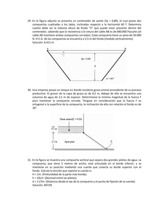 29. En la figura adjunta se presenta un contenedor de aceite (Sa = 0,80), el cual posee dos 
compuertas  cuadradas  a  los  lados,  inclinadas  respecto  a  la  horizontal  60  º.  Determina 
cuánto  debe  ser  la  máxima  altura  de  fluido  "h"  que  puede  estar  presente  dentro  del 
contenedor, sabiendo que la resistencia a la rotura del cable AB es de 680.000 Pascales (el 
cable AB mantiene ambas compuertas cerradas). Cada compuerta tiene un peso de 50.000 
N. El C.G. de las compuertas se encuentra a 2,5 m del fondo (medido verticalmente).  
Solución: 6,411 m 
 
 
30. Una empresa posee un tanque en donde recolecta grasa animal procedente de su proceso 
productivo. El grosor de la capa de grasa es de 0,5 m, debajo de ella se encuentra una 
columna de agua de 2,5 m de espesor. Determínese la mínima magnitud de la fuerza F 
para  mantener  la  compuerta  cerrada.  Téngase  en  consideración  que  la  fuerza  F  es 
ortogonal a la superficie de la compuerta, la inclinación de ella con relación al fondo es de 
30°.  
 
31. En la figura se muestra una compuerta vertical que separa dos grandes piletas de agua. La 
compuerta,  que  tiene  5  metros  de  ancho,  está  articulada  en  el  borde  inferior,  y  se 
mantiene  en  su  posición  mediante  una  cuerda  que  conecta  su  borde  superior  con  el 
fondo. Calcule la tensión que soporta la cuerda si: 
H = 2m. (Profundidad de la parte más honda). 
h = 10cm. (Desnivel entre las piletas). 
d = 1:27m. (Distancia desde el eje de la compuerta y el punto de fijación de la cuerda). 
Solución: 8472N 
 
 