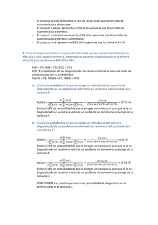 - El conjunto celeste representa el 15% de las personas que tienen falta de
autonomía para alimentarse.
- El conjunto naranja representa el 25% de las personas que tienen falta de
autonomía para moverse.
- El conjunto más oscuro representa el 5% de las personas que tienen falta de
autonomía para moverse y alimentarse.
- El conjunto rosa representa el 65% de las personas que no tienen ni A ni B.
4. En un municipio existen tres consultas de enfermería que se reparten los habitantes en
40%,25% y 35% respectivamente. El porcentaje de pacientes diagnosticados en la primera
visita (D) por consultorio es 80%,90% y 95%.
P(A) = 0’4; P(B) = 0’25; P(C) = 0’35
P(D)  probabilidad de ser diagnosticado. Se calcula mediante la suma de todas las
condicionadas por su probabilidad.
P(D/A) = 0’8; P(D/B) = 0’9; P(D/C) = 0’95
a) ¿Cuál es la probabilidad de que al escoger un individuo al azar que se le ha
diagnosticado de un problema de enfermería en la primera visita proceda de la
consulta A?
P(A/D) =
( )
( ) ( ) ( )

Existe el 36% de probabilidad de que al escoger un individuo al azar que se le ha
diagnosticado en la primera visita de un problema de enfermería, provenga de la
consulta A.
b) ¿Cuál es la probabilidad de que al escoger un individuo al azar que se le
diagnosticado de un problema de enfermería en la primera visita proceda de la
consulta B y C?
P(B/D) =
( )
( ) ( ) ( )
= 0’25 
Existe el 25% de probabilidad de que al escoger un individuo al azar que se le ha
diagnosticado en la primera visita de un problema de enfermería, provenga de la
consulta B.
P(C/D) =
( )
( ) ( ) ( )

Existe el 38% de probabilidad de que al escoger un individuo al azar que se le ha
diagnosticado en la primera visita de un problema de enfermería, provenga de la
consulta C.
CONCLUSIÓN: La consulta que tiene más probabilidad de diagnosticar en la
primera visita es la consulta C.
 