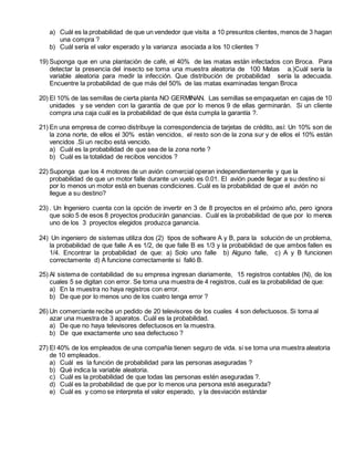 a) Cuál es la probabilidad de que un vendedor que visita a 10 presuntos clientes, menos de 3 hagan
una compra ?
b) Cuál sería el valor esperado y la varianza asociada a los 10 clientes ?
19) Suponga que en una plantación de café, el 40% de las matas están infectados con Broca. Para
detectar la presencia del insecto se toma una muestra aleatoria de 100 Matas a.)Cuál sería la
variable aleatoria para medir la infección. Que distribución de probabilidad sería la adecuada.
Encuentre la probabilidad de que más del 50% de las matas examinadas tengan Broca
20) El 10% de las semillas de cierta planta NO GERMINAN. Las semillas se empaquetan en cajas de 10
unidades y se venden con la garantía de que por lo menos 9 de ellas germinarán. Si un cliente
compra una caja cuál es la probabilidad de que ésta cumpla la garantía ?.
21) En una empresa de correo distribuye la correspondencia de tarjetas de crédito, así: Un 10% son de
la zona norte, de ellos el 30% están vencidos, el resto son de la zona sur y de ellos el 10% están
vencidos .Si un recibo está vencido.
a) Cuál es la probabilidad de que sea de la zona norte ?
b) Cuál es la totalidad de recibos vencidos ?
22) Suponga que los 4 motores de un avión comercial operan independientemente y que la
probabilidad de que un motor falle durante un vuelo es 0.01. El avión puede llegar a su destino si
por lo menos un motor está en buenas condiciones. Cuál es la probabilidad de que el avión no
llegue a su destino?
23) . Un Ingeniero cuenta con la opción de invertir en 3 de 8 proyectos en el próximo año, pero ignora
que solo 5 de esos 8 proyectos producirán ganancias. Cuál es la probabilidad de que por lo menos
uno de los 3 proyectos elegidos produzca ganancia.
24) Un ingeniero de sistemas utiliza dos (2) tipos de software A y B, para la solución de un problema,
la probabilidad de que falle A es 1/2, de que falle B es 1/3 y la probabilidad de que ambos fallen es
1/4. Encontrar la probabilidad de que: a) Solo uno falle b) Alguno falle, c) A y B funcionen
correctamente d) A funcione correctamente si falló B.
25) Al sistema de contabilidad de su empresa ingresan diariamente, 15 registros contables (N), de los
cuales 5 se digitan con error. Se toma una muestra de 4 registros, cuál es la probabilidad de que:
a) En la muestra no haya registros con error.
b) De que por lo menos uno de los cuatro tenga error ?
26) Un comerciante recibe un pedido de 20 televisores de los cuales 4 son defectuosos. Si toma al
azar una muestra de 3 aparatos. Cuál es la probabilidad.
a) De que no haya televisores defectuosos en la muestra.
b) De que exactamente uno sea defectuoso ?
27) El 40% de los empleados de una compañía tienen seguro de vida. si se toma una muestra aleatoria
de 10 empleados.
a) Cuál es la función de probabilidad para las personas aseguradas ?
b) Qué indica la variable aleatoria.
c) Cuál es la probabilidad de que todas las personas estén aseguradas ?.
d) Cuál es la probabilidad de que por lo menos una persona esté asegurada?
e) Cuál es y como se interpreta el valor esperado, y la desviación estándar
 