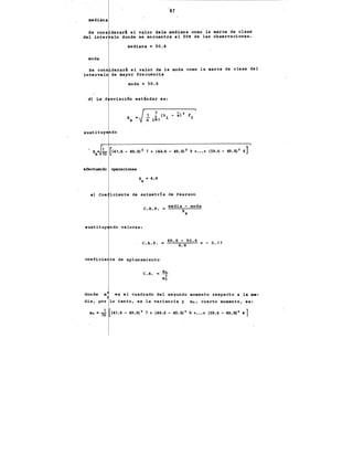 ''97
mediana
Se cona derarl el valor dela mediana como la marca de clase
.. del inter alo donde se encuentra el SO' de las observaciones.
mediana • 50.6
moda
Se cona derarl el valor de la moda como la marca de clase del
intervalo de mayor frecuencia
moda = 50.6
d) La d sviaci6n estlndar es:
sustituye do
S
X
•. 1 [ 2. 2 2]
sx• 70 (41.6 - 49.8) 7 + (44.6 - 49.8) 9 +•••+ (59.6 - 49.8) 4
efectuando operaciones
S ,. 4.·8
X
e) Coe iciente de asimetr!a de Pearson
media - moda
C.A.P. •
sx
sustituy ndo valores:
. C.A.P. • 49.8- 50.6 = - 0.17
4.8
coeficie te de aplanamiento
donde m
C.A. = m;
m2
es el cuadrado del segundo momento respecto a la me-
dia, por lo tanto, es la variancia y m_, cuarto momento, es:
.m~ • 7~ (41.6- 49.8)~ 7 + (44.6- 49.8)- 9 +•••+ (59.6- 49.8)- 4]
 