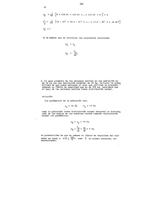 102
d)
]Jx a 25 [4 + 2(4.S) + J(S.O) +••• + 2(7.S) + 8] 6
cr:_ = 25
X
(]- =1
X
[ ( 4 - 6) 2 + (4.• S - 6) 2 2 + ••. + ( 7 • S - 6)2 2 + (8 -6) 2 ]
e) Se observa que se verifican las siguientes relaciones
]J-
X ]Jx
(]
(]-
X
X
In
2. El peso promedio de las personas adultas en una población es
de 70 kg con una desviación estándar de 15 kg. Calcular la proba
bilidad de que nueve personas al azar que utilizan un elevador-
rebasen su límite de seguridad que es de 720 kg. Considere que
el peso de las personas adultas tiene distribución normal.
Solución:
Los parámetros de la población son:
(]
X
15 Kg
como la población tiene distribución normal entonces la distribu
ción de las medias de las muestras tendrá tambi€n distribución
normal con parámetros:
]J- = ]Jx 70 Kg
X
(]
15
(]- = 2.= = 5 Kg
X
lñ 19
la probabilidad de que se rebase el límite de seguridad del ele-
vador es igual a P(x > 7!01, como x es normal entonces, es-
tandarizanoio:
 