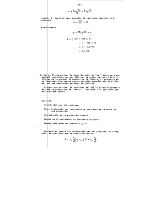 siend x
eleva or
103
z'• X- ~X • X- 70
a- --5--
x
igual al peso promedio de las nueve personas en el
720 80
X • -9-,.
susti uyendo
z - 80 ~ 70 - 2
·P(x ~ 80) • P(Z ~ 2)
• 1 - P(Z < 2)
= 1 - 0.9772
- 0.0228
3. Con el fin de estimar la duración media de las llantas para au-
tomó il producidas por una f~brica, se ~eleccionaron al azar 36
llan as de la producción mensual de la f~brica, al probarlas e~
un laboratorio se obtuvo que su duración promedio era de 40,000
Km, on una desviación est~ndar de 4,000 Km.
Es imar con un nivel de confianza del 90% la duración promedio
de t da la producción de llantas. Considere a la población con
dist ibución normal.
ón:
cterísticas del problema:
: Estimación por intervalos de confianza de la media de
una población.
ribución de la población: Normal
ño de la población: Se considera infinito.
ño dela muestra: Grande (n ~ 30)
Ten endo en cuenta las características del problema, .el inter
valo de confianza que se debe utilizar es:
S S
x-z ...!.<~ ~x+Z...!.
C,rn- X C{ñ
 