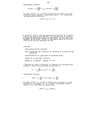 104
sustituyendo valores:
40,000 - z 4000 < ~ < 40,000 + z 4000
e: ¡u;- - x c.¡u;-
el valor c:r!tic:o z al 90 se obtiene de las tablas de la dis
tribuc:i6n normal es€ándar, siendo este igual a 1.65, efectuando
las operaciones se obtiene:
38,900 ~~X< 41,100
4. Un dta al azar se toma una muestra de lO varillas de la produc
ción de una planta, al probarlas a la tensión hasta la ruptura -
se obtuvo una resistencia media de 4800 Kg/cm2 con una desviación
estándar de 200 Kg/cm2 • Estime la resistencia media de las vari-
llas con un nivel de confianza del 95%.
Soluc:i6n:
Carac:ter!stic:as del problema:
Tipo: Estimac:i6n por intervalos de confianza de la media de una
poblac:i6n.
Distribuc:i6n de la poblac:i6n: Se supondrá normal
Tamaño de la poblac:i6n: Infinito,
Tamaño de la muestra: Pequeña (n ~ 30)
Teniendo en cuenta lo anterior, el intervalo de confianza para
estimar la media de la poblac:i6n de varillas es:
S S
X - t 0 ~ < ~X ~ X + t X
ln-1 - e ln-1
sustituyendo valores:
4800 - t
e
200 < ~X < 4800 + t 200
19 e 19
el valor cr!tico t al 95 se obtiene de las tablas de la dis
tribuci6n t de Stuaent con " = 9 grados de libertad, siendo
igual a 2.26, efectuando las operaciones:
4649.4 ~~X~ 4950.6
 