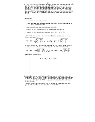 5. Una
gún 1
lQO m
neame
90 m
3
con u
entre
males
lOS
ctsterna que .abas'tece de agua a una zona urbana re.cibe se- ·
s observaciones diarias del •último mes un promedio de
/día, con una desviación estándar de 12 m3 /dia. Simultá-
te se observó que el consumo de agua tiene una media de
día, con una desviación estándar de 16 m
3/dia. Estimar
nivel de confianza del 80:1: la diferencia me'dia que ex.iste
el abasto y el consumo. Considerar ambas poblaciones nor-
Soluc ón:
Car cteztsticas del problema:
Tip : Estimar por intervalos de confianza la diferencia de me
dias poblacionales.
Dis ribución de las poblaciones: normales
Tam ño de las poblacione~: Se consideran infinitas.
Tam ño de las muestras: Grandes (na ~ 30, nb ~ 30)
Ten endo en cuenta estas caractertsticas el intervalo de con-
fianz adecuado. es:
ex
•A
~) - ze
S 2 S 2 JS 2 S 2
....!... + ....!?.. < ll - 1L < ex - x: > ·+ z ....!... + ....!?..
na ~ - a · b - a b e na ~
el val r cdtico Z al 80 se obtiene de las tablas de la distri-
bució normal esfandar, siendo iqual a 1.285, sustituyendo:
162 122 ' r;;;:- ~?
(100 90) - 1.285 30 + 30 ~ lla-l, ~ (100- 90) + 1.285 Jj() + 30
efectu ndo operaciones
6. Una fábrica de acumuladores afirma que su producto tiene una
vida edia útil de 5000 horas. Un ingeniero que desea comprar e~
te ti o de acumuladores prueba 32 de ellos y observa que tienen
una vida media útil de 4700 horas con una desviación estándar
de 16 horas.
Pue e pensar el ingeniero con un nivel de confianza del 90:1:
que l. afirmación del fabricante es correcta?
 
