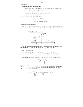 106
Solución:
Características del problema:
Tipo: Decisión estadística de la media de una población.
Nivel de significación: 10
Tamaño de la muestra: Grande (n > 30)
Planteamiento de la hipótesis:
Ho: J.lx 5000 horas
H¡: J.lx < 5000 horas
prueba de la hipótesis:
Debido a las condiciones del problema se debe considerar el va
lor crítico z0 , como la prueba es de una sola cola, entonces:
se acepta H 1 se acepta Ho
--.
z
Z , se obtiene consultando las tablas de la distribución nor
mal0 estandar a= 0.10, el valor de z es - 1.285.
e
Regla d~ decisión:
Se acepta la hipótesis nula (H 0 ) si z > - 1.285, en caso
contraio se rechaza y se acepta la hipótegis alterna (H 1 ).
calculando el valor crítico Z0 , con los datos del problema:
lñ
como la muestra es grande y la població;, se considera normal es
valido sustituir la desviación estándar de la muestra ya que
ax ·se desconoce, entonces:
x - J.lx
z = --s--
__
x_
In
4700 - 5000
160
m
- 1 o. 6
 