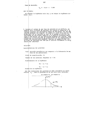 107
Toma de decisión:
z ·-10.6<- 1.285
e
por lo tanto:
Se r chaza la hipótesis nula (Hol y se acepta la hipótesis al-
terna (H 1 ).
7. Dura
toma ro
ruptur
viació
misma
result
igual
n·iendo
normal
un niv
tencia
te el colado de una losa de concreto en un edificio, se
·seis cilindros de concreto los cuales al probarlos a la
tuvieron una resistencia media de 240 Kg/cm~ con una des
estindar de 8 Kg/cm~. En cambio al colar otra losa en li
bra con un concreto al cual se le agregó un aditivo los
dos de una prueba idéntica a la anterior arrojaron media
250 Kg/cm~ con una desviación estindar de g Kg/cm~. Supo
que la distribución de probabilidad de las poblaciones es
con desviaciones estindar iguales, se puede afirmar con
1 de confianza del 99% que el aditivo incrementa la resis
del concreto? -
Soluci n:
caract rlsticas del problema:
Tipo Decisión estadlstica con respecto a la diferencia de me-
dias de dos poblaciones.
Nive de significación: 1'
Tama o de las muestras: Pequeñas (n < 30)
la hipótesis
Ho: Jl¡ Jl2
H¡ : Jl¡ > Jl~
Prue hipótesis:
Por as condiciones del problema se debe considerar el valor
cr!tic te. Como el problema es de una sola cola, entonces:
se acepta Ho se acepta H¡
·---------·-· -·· _,_, - ----t
ft(t 0 )
/
 