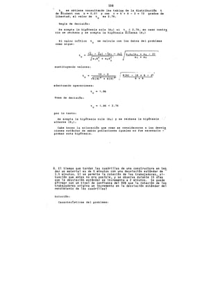 108
t se obtiene consultando las tablas de la distribuci6n t
de §tudent con a a 0.01 y con v = 6'+ 6- 2 = io grados de
libertad¡ el valor de te es 2.76.
Regla de decisi6n:
Se acepta la hip6tesis nula (Ho) si t < 2.76, en caso contra
rio se rechaza y se acepta la hip6tesis ~lterna (H 1)
El valor cr1tico
como sigue:
t
e
se calcula con los datos del problema
t
e
(i1 - "X2> - (¡¡1 - 112)
Jn1s~ + n2s:
sustituyendo valores:
t
e
10 - o
efectuando operaciones:
Toma de decisi6n:
por lo tanto:
t = 1. 86
e
t = 1.86 < 2.76
e
n1n2(n1 + n2 - 2)
n 1 + n2
6(6) - (6 + 6- 2)
6 + 6
Se acepta la hip6tesis nula (Ho) y se rechaza la hip6tesis
alterna (H 1).
Cabe hacer la aclaraci6n que como se consideraron a las desvia
ciones estándar de ambas poblaciones iguales no fue necesario -
probar esta hip6tesis. ·
8. El tiempo que tardan las cuadrillas de una constructora en ten
der un material es de 5 minutos con una desviaci6n est~ndar de -
1.5 minutos. Si se permite la rotaci6n de los trabajadores, si-
tuaci6n que antes no era posible, y se observa durante 15 días
que la desviaci6n estándar se incrementa a 2 minutos. Se puede
afirmar con un nivel de confianza del 90% que la rotaci6n de los
trabajadores origina un incremento en la desviaci6n estándar del
rendimiento de las cuadrillas?
Solución:
Caracter1sticas del problema:
 