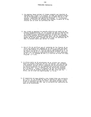 110
PROBLEMAS PROPUESTOS
l. Una empresa desea estimar el tiempo promedio que requiere un
empleado para llegar a su trabajo. Se tomó una muestra aleato-
ria de 36 empleados y se encontró que la media fue de x = 40
minutos. Suponiendo una desviacion estándar a = 12 minutos,
obtener un intevalo de cofianza para estimar la media de la p~
blacibn con un nivel de confianza del 95%.
2. Una ciudad se abastece de energía eléctrica por medio de dos
plantas termoeléctricas. En los últimos 40 días se observó que
la termoeléctrica A generó en promedio 100,000 Kw/h con una
desviación estándar de 8,000 Kw/h, por su parte la termoeléc-
trica B _generó en promedio 150,000 Kw/h, con una desviación e~
tándar de 10,000 Kw/h. Estimar con un nivel de confianza del
90%, la energia media que recibe la ciudad.
3. Con el fin de verificar que el contenido de los frascos de e~
lonia que produce una compañia es de 100 e~ se tomó una mues-
.tra de 144 frascos y se encontró que el contenido medio en e~
da frasco fue de 99 c.c. con una desviación estándar de 4 c.c.
LExiste una diferencia significativa entre el valor observado
de 99 c.c. y el deseado de lOO c.c.? Utilice un nivel de signi
ficación a = 0.05. -
4. La altura media de 50 estudiantes de un colegio que tomaron
P~rte en~pruebas atléticas fue de 1.82 metros, con una desvía
c1on estandar de 0.25 metros, mientras que 50 estudiantes que
no mostraron i~terés en las competencias atléticas tuvieron
una altura med1a de 1.75 metros con una desviación estándar
de 0.28 metros. Probar la hipótesis de que los estudiantes
que participan en pruebas atléticas son más altos que los
otros, con un nivel de significación a= 0.10.
5. El suministro de a9ua potable a una ciudad tiene una variancia
de 1 m3/s. En los ultimos 36 días se realizó un aforo y repor-
tó que la variancia es de 0.81 m'/s. LSe puede afirmar con un
nivel de confia~za del 95% que la variancia del suministro de
agua no ha disminuido?
 