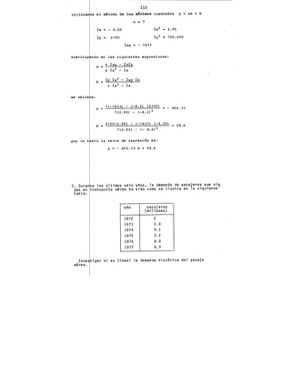 113
utilizando el m'todo de los a!nimos cuadrados y = ax + b
n • 7
l:x "' - 4.20
l:y • 2100 700,000
l:xy "' - 1433
sustituy ndo en las siguientes expresiones:
se .obtie e:
a = n l:xy - l:xl:y
n l:x2 - l:x
b • l:y l:x2 - l:xy l:x
n l:x 2 - l:x
a =
7(-1433) - (-4.2) (2100)
7('2.95) - (-4.2) 2
402.33
b = 2100(2.95) - (-1433) (-4.20) • 58.6
7(2.95) - (- 4.2) 2
por lo t nto la recta de regresión es:
y = - 402.33 X + 58.6
2. Durante los últimos seis anos, la demanda de pasajeros que vía
j~n en transporte aéreo ha sido como se ilustra en la siguiente-
tabla:
ano pasajeros
(millones)
1972 2
1973 2.8
1974 4.1
1975 5.2
1976 6.0
1977 6.9
Investigar si es lineal la demanda hist6rica del pasaje·
aéreo.
 