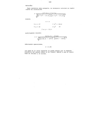 114
Solución:
Para contestar esta pregunta, es necesario calcular el coefi-
ciente de correlación
siendo:
n 6
l: X 27 139.2
r Y 22 91
L X y 11 2. 1
sustituyendo valores:
6(112.1) - 27(22)
r =
~ L
6 , 1 3 9. 2) , 2 7) 21 [6 , 9 1) (22~
efectuando operaciones:
r 0.95
con base en el valor obtenido se puede pensar que la demanda
histórica del pasaje aéreo si es lineal, debido a que el resul-
tado es cercano a la unidad.
 