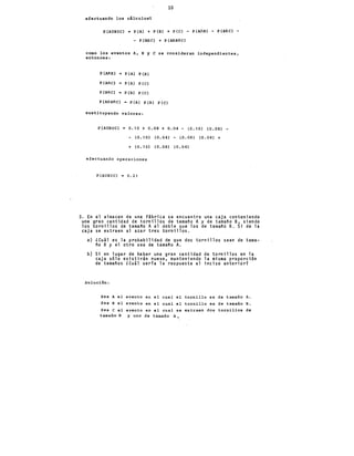 10
efectuando los cálculos:
P(AUBUe) = P(A) + P(B) + P(e) - P(AnBJ - P(AOe) -
- P (Bfle) + P (MBOe)
como los eventos A, B y e se consideran independientes,
entonces:
P (AnB) P (Al P LBl
P (AOe) = P (A) P (e)
P (BOe) P(B) P(e)
P(AOBOC) = P(A) P(B) P(e)
sustituyendo valores:
P (AUBUe) 0.10 + 0.08 + 0.04- (0.10) (0.08)
- (0.1 O) (0. 04) - (O. 08) (O. 04) +
+ (0.10) (0.08) (0.04)
efectuando operaciones
P(AUBUe) 0.21
3. En el almacen de una fábrica se encuentra una caja conteniendo
una gran cantidad de tornillos de tamaño A y de tamaño B, siendo
los tornillos de tamano A el doble que los de tamano B. Si de la
caja se extraen al azar tres tornillos.
a) lCuál es la probabilidad de que dos tornillos sean de tama-
ño B y el otro sea de tamaño A.
b) Si en lugar de haber una gran cantidad de tornillos en la
caja sólo existirán nueve, manteniendo la misma proporción
de tamaños lCuil serfa la respuesta al inciso anterior?
Solución:
Sea A el evento en el cual el tornillo es de tamaño A.
Sea B el evento en el cual el tornillo es de tamaño B.
Sea e el evento en el cual se extraen dos tornillos de
tamaño B y uno de tamaño A •
 