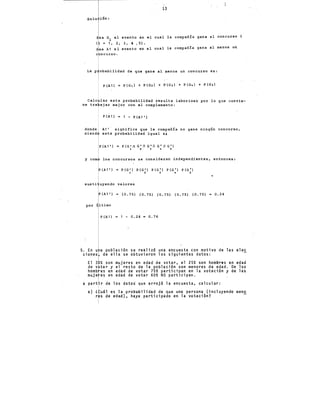 solu ión:
ea G. el evento en
~
(' = 1, 2, 31 4 1 51.
evento en
e ncurso.
el
el
i
13
cual
cual
la
la
compañía gana El
compañía gana al
La p obabilidad de que gane al menos un concurso es:
P {A1) P{G 1 ) + P{G21 + P{G,) + P(G•I + P{Gs)
concurso i
menos u~
Cale lar esta probabilidad resulta laboriosó por lo que convie-
ne tra ajar mejor con el complemento:
P(A1) = 1 - P(A1')
don.de A1'. significa que la compañía no gane ningún concurso,
siend esta probabilidad igual a:
P (A1') P(G 1 0 G'() G'O G 1 O G 1 )
1 2 3 • S
y com los concursos se consideran independientes, entonces:
(A1') = P(G') P{G') P(G') P(G') P(G 1 )
1 2 3 • 5
sus ti valores
(A1') = (0.75) {0.75) {0.75) {0.75) {0.75) 0.24
por último
P {A1) 1 - 0.24 - 0.76
5. En u a población se realizó una encuesta con motivo de las elec
ciones de ella se obtuvieron los siguientes datos:
El 3 % son mujeres en edad de votar, el 25% s~n hombres en edad
de v tar y el resto de la población son menores de edad. De los
homb es en edad de votar 75% participa~ en la votación y de las
muje es en.edad de votar 60% NO participan.
a part .r de los datos·. que arrojó la encuesta, calcul.ar:
a) l uál es la probabilidad de que una persona (incluyendo meno
r s de edad), haya p~rticipado en la votación?
 