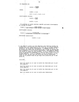 21
la respu sta es:
P(BIT>
P (BOT)
= PTTl
donde:
P (BOT) ~
0.25
P (T) = 0.27 + 0.25 + 0.31
sustituy ndo valores:
p (BIT>
0.25
= o:B'3
1 p (B ITl = o. 30
1
El pro~lema se puede resolver también aplicando directamente
el teore~a de Bayes.
P(B) P(T B)
+ P(B) P(T B) + P(C) P(T C)
P(BITl ¡, P(A) P(T A)
sustituy1ndo valores:
P(BIT> = n->->~~~70~·~33~(0~·~7~5~)~~~~~~~-­
o. 33 (0.92) + O. 33 (O. 75) + 0.33 (0.80)
operaciones:
P(BIT> o. 3,0
1
9. Una fá rica cuenta con tres máquinas para fabricar bujías de
automóvi es, por experiencia se ha visto que la primera máquina
produce 1 5% de bujías defectuosas, la segunda produce el 3%
de bujía con algún tipo de defecto y por último la tercera pro
duce sol mente el 2% de bujías defectuosas. Cada máquina empaca
las bujf s en cajas de cien unidades. Si en el almacén de la fá
brica se encuentran acomodadas al azar 80 cajas siendo 20 de la
primera áquina , 30 de la segunda y 30 de la tercera y se ex-
traen al azar de una caja una bujía.~ue resulta defectuosa
Lcuál es la probabilidad de que haya sido producida por la má-
quina ·s?
Sea A 1 evento en el cual la buj!a fue fabricada por la pri-
mera m quina.
Sea B 1 evento en el cual la bujía fue fabricada por la se-
gunda áquina.
Sea C 1 evento en_el cual la buj!a fue fabricada por la ter-
cera m¡iquina.
Sea o ~1 evento en el cual la bujía esta defectuosa.
i
•
 