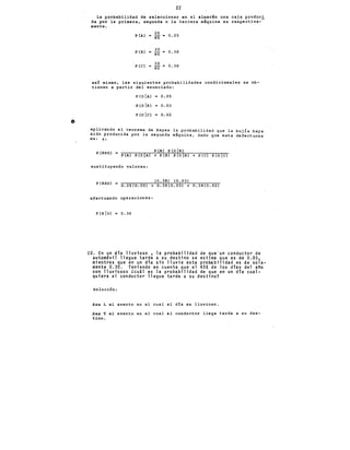 •
22
La p~obabilidad de seleccionar en el almac~n una caja produci
da por la primera, segunda o la terce~a máquina es respectiva--
mente.
P (A)
20
0.25
80 -
p (B)
30
0.38
= so
p (C)
30
0.38
so=
as! mismo, las siguientes probabilidades condicionales se ob-
tienen a partir del enunciado:
P(DIAl = 0.05
P(DIBl 0.03
P(olc> "'o.o2
aplicando el teorema de Bayes la probabilidad que la buj!a haya
sido producida por la segunda maquina, dado que esta defectuosa
es: s:
P (B) P (D B)
P(BnD) • P(A) P(D A) + P(B) P(D B) + P(C) P(D C)
sustituyendo valores:
eo. 3·9> eo. o3>
P(BnD) = 0.25(0.05) + 0.38(0.03) + 0.38(0.02)
efectuando operaciones:
P(BIDl = 0.36
10. En un dia lluvioso • la probabilidad de que·un conductor de
autom6vil llegue tarde a su destino se estima que es de 0.85.
mientras que en un dia sin lluvia esta probabilidad es de sola-
mente 0.30. Teniendo en cuenta que el 45% de los dias del año
son lluviosos lcuál es la probabilidad de que en un día cual-
quiera el conductor llegue tarde a su destino?
Solución:
Sea L el evento en el cual el d!a es lluvioso.
sea T el evento en el cual el conductor llega tarde a su des-
tino.
 