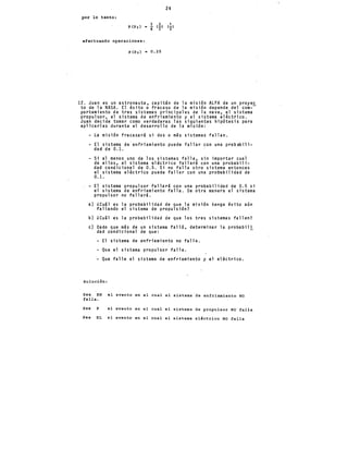 24
por lo tanto:
efectuando operaciones:
p(p,) = 0.25
12. Juan es un astronauta, capitán de la misión ALFA de un proyec
to de la NASA. El éxito o fracaso de la m1s1on depende del com--
portamiento de tres sistemas principales de la nave, el sistema
propulsor, el sistema de enfriamiento y el sistema eléctrico.
Juan decide tomar como verdaderas las siguientes hipótesis para
aplicarlas durante el desarrollo de la misión:
La misión fracasará si dos o más sistemas fallan.
- El sistema de enfriamiento puede fallar con una probabili-
dad de 0.1.
Si al menos uno de los sistemas falla, sin importar cual
de ellos, el. sistema eléctrico fallará con una probabili-
dad condicional de 0.5. Si no ·falla otro sistema enton.ces
el sistema eléctrico puede fallar con una probabilidad de
0.1.
El sistema propulsor fallará con una probabilidad de 0.5 si
el sistema de enfriamiento falla. De otra manera el sistema
propulsor no fallará.
a) ¿cuál es la probabilidad de que la misión tenga éxito aún
fallando el sistema de propulsión?
b) ¿cuál es la probabilidad de que los tres sistemas fallen?
e) Dado que más de un sistema falló, determinar la probabil!
dad condicional de que:
- El sistema de enfriamiento no falle.
- Que el sistema propulsor falle.
- Que falle el sistema de enfriamiento y el eléctrico.
Solución:
sea EN el evento en el cual el sistema de enfriamiento NO
falla.
Sea p el evento en el cual el sistema de propulsor NO falla
Sea EL el evento en el cual el sistema eléctrico NO fal,la
 