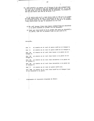 27
perdió a su perro. en el bosque A con una probabilidad
de· O. ó en el bosque B. con una probabilidad de 0.4. Si el pe-
rro a·n esta.vivo en el enésimo día de búsqueda. la probabili-
dad d que muera ese dfa es de N/(N + 3). ·
Si 1 perro esta en A y JUan busca todo el día en A la proba-
bilid d condicional de que lo encuentre es de 0.15. Así mismo
Si el' perro esta en B y Juan busca todo el día en B la probabt-
lidad condicional de que lo encuentre es de 0.25.
a) n cuál bosque tiene Juan mayor probabilidad de encontrar
a su perro durante el primer día de búsqueda? ·
b) Dado que Juan buscó en B el primer día pero no encontró a
su perro, cuál es la probabilidad de que esté en B. ·
solu ion:
Sea A el ev.ento en el cual el perro estS. en el bosque A.
Sea B el evento en el cual el perro está en el bosque B.
BA el evento en el cual Juan busca a su perro en el
e A.
BB el evento en el cual Juan busca a su perro en el
e B.
EA el evento en el cual Juan encuentra a su perro en
sque A.
EB el evento en el cual Juan encuentra a su perro en
sque B.
sea V el evento en el cual el perro está vivo.
Sea BBN el evento en el cual Juan buscó en el bosque B pe-
ro o encontró a su perro.
Pla teando el siguiente diagrama de árbol:
 