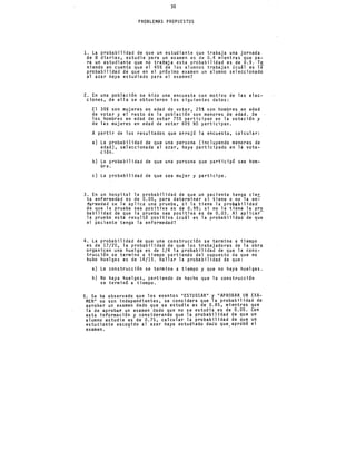 30
PROBLEMAS PROPUESTOS
l. La probabilidad de que un estudiante que trabaja una jornada
de 8 diarias, estudie para un examen es de 0.4 mientras que pa-
ra un estudiante que no trabaja esta probabilidad es de 0.9. Te
niendo en cuenta que el 45% de los alumnos trabajan ¿cuál es la
probabilidad de que en el próximo examen un alumno seleccionado
al azar haya estudiado para el examen?
2. En una pobl~ción se hizo una encuesta con motivo de las elec-
ciones, de ella se obtuvieron los siguientes datos:
El 30% son mujeres en edad de votar, 25% son hombres en edad
de votar y el resto de la población son menores de edad. De
los hombres en edad de votar 75% participan en la votación y
de las mujeres en edad de votar 60% NO participan.
A partir de los resultados que arrojó la encuesta, calcular:
a) La probabilidad de que una persona (incluyendo menores de
edad), seleccionada al azar, haya participado en la vota-
ción.
b) La probabilidad de que
bre.
una persona que participó sea hom-
e) La probabilidad de que sea mujer y participe.
3. En un hospital la probabilidad de que un paciente tenga cier
ta enfermedad es de 0.05, para determinar si tiene o no la en~
fermedad se le aplica una prueba, si la tiene la probabilidad
de que la prueba sea positiva es de 0.99; si no la tiene la pro
habilidad de que la prueba sea positiva es de 0.03. Al aplicar-
la prueba esta resultó positiva lcuál es la probabilidad de que
el paciente tenga la enfermedad?
4. La probabilidad de que una construcción se termine a tiempo
es de 17/20, la probabilidad de que los trabajadores de la obra
organicen una huelga es de 1/4 la probabilidad de que la cons-
trucción se termine a tiempo partiendo del supuesto de que no
·hubo huelgas es de 14/15. Hallar la probabilidad de que:
a) La construcción se termine a tiempo y que no haya huelgas.
b) No haya huelgas, partiendo de hecho que la construcción
se terminó a tiempo.
5. Se ha observado que los eventos "ESTUDIAR" y "APROBAR UN EXA-
MEN" no son independientes, se considera que la probabilidad de
aprobar un examen dado que se estudia es de 0.85, mientras que
la de aprobar un examen dado que no se estudia es de 0.05. Con
esta información y considerando que la probabilidad de que un
alumno estudie es de 0.75, calcular la probabilidad de que un
estudi~nte escogido al azar haya estudiado dado que.aprobó el
examen.
 