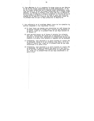 31
6. Tres m quinas A, B y C producen la misma pieza en una f~brica
El 6% de las piezas producidas por A est~n defectuosas, el 7%
de las piezas producidas por B también est~n defectuosas, mien-
tras que sólo el 3% de las piezas producidas por e tienen algún
defecto. La m~quina A produce cinco veces m~s que la m~quina B ·
mientras que la m~quina e produce solamente la tercera parte de
lo que p oduce la máquina A. Si se toma al azar una pieza del
almacén e la fábrica y resulta que esta defectuosa, Lcu~1 es
la proba ilidad de que la haya producido la m~quina B?
7. Con re erencia en el problema número trece de los ejemplos r~
sueltos esponder a los siguientes incisos:
a)
b)
e)
d)
Si
be
su
el
Jua
dos
dur
cue
uan lanza una moneda para determinar en cu~l bosque d~
uscar durante el primer dfa y resulta que encuentra a
erro, ¿cu~l es la probabilidad de que haya buscado en
osque A?
decidió buscar en el bosque A durante los primeros
dfas. Partiendo del hecho que no encontró a su perro
nte el primer día, determine la probabilidad de que en
tre a su perro vivo durante el segundo día de búsqueda.
lmente, Juan encontró a su perro durante el cuarto dfa
úsqueda. Buscó en A los primeros tres días y en B.du-
e el cuarto dia. LCu~l es la probabilidad de que haya
ntra~o a su perro vivo?
lmente, Juan encontró a su perro durante el cuarto dia
úsqueda. Se sabe solamente que buscó en A dos días y
en los días restantes, sin e~pecificar en que orden bus-
có. LCu~l es la probabilidad de que haya encontrado a su
perro vivo?
 