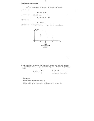 36
efectuando operaciones
E{x 2 } = 0 2 (O. 06) + ·1 2 (0.30) + 2 2 (0.42) + 3 2 (O. 22)
por lo tanto
y entonces la variancia es:
finalmente
(J 2 = 3.96-1.80 2
X
(J 2 = 0.72
X
graficamente estos parámetros se representan como sigue:
•
o
o 3
1.89
3. La duraci6n. ert horas. de los foros producidos por una fábrica
se considera una v. a. que tiene la siguiente funci6n de probab!
lidad:
{:' o ~ t ~ 4
fT (t)
cualquier otro valor
Calcular:
a) El valor de la constante K
b) La media y la desviaci6n estándar de la v. a. t.
 