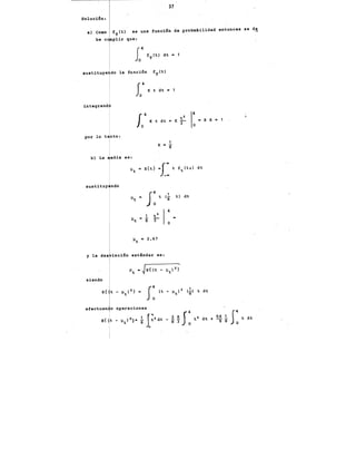 37
Soluci6n:
a) Como fT (t) es una func·i6n de probabilidad entonces se d!,
be e plir que:
susti~uye do la funci6n fT(t)
r04 K
J, t dt'- 1
integrand
la4
K t dt • K ;
2
1: •8 K • 1
sustituy ndo
es:
1 ..
t
1
K • S
O.
t) dt
y la des ia·ci.6n estándar es:
siendo
efectuan o operaciones
~ !!..J4· 64 540 t dt
t2 dt + -9 -8
8 3 o
 