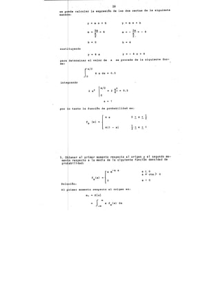 39
se puede calcular la expresión de las d~s rectas de la siguiente
mane a:
y m X + b y .. m X + b
2a 4
2a
m a~ m " - = - 4
a
2 l·
b = o b = 4
sust"tuyendo
y = 4 X y =· - 4 X + 4
para determinar el valor de a se procede de la siguiente for-
ma:
S
a/2
4 x dx = 0.5
o .
inte rando
a = 1
por o tanto la función de probabilidad es:
1
4 X
f,x (xl ..
4(1 - xl .!_ < X _<
2 -
5. O tener el primer momento respecto al origen y el segundo mo-
men o respecto a la media de la siguiente función densidad de
pro abilidad:
Sol ción:
f (x) = [a
X 0
El rimar momento respecto al origen es:
m¡ .. E{x}
x f (x) dx
X
X > 0
a • cte) O
X < 0
 