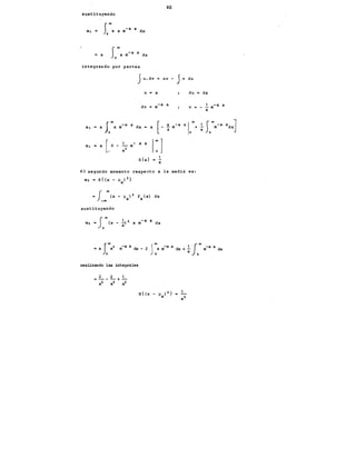 sustituyendo
m¡ "
= a
SaoX
a e-a x dx
o
Jo..xe-a x dx
integrando por partes
5u.dv
40
uv - Jv du
U = X du "' dx
dv = e-a x V
a
m¡ = a J
0
00
x e-a x dx = a [-
m¡ • a [.o -:2 e- a x 1: ]
E{x}
a
El·segundo momento respecto a la media es:
sustituyendo
realizando las integrales
2 2 1
----+-
a2 a2 a2
e-a x
 