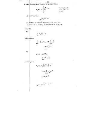 ' 41
6. Dada la siguiente fun~i6n de probabilidad:
a) V rificar que:
l: PK(k) • 1
Yk
k .. 0,1,2,3,.
a • cta > o
k < '0
b) Obtener su función generatriz de momentos.
e) Calcular la media y la variancia de la v.a.k.
Soluci n:
a)
sustit yendo
00 k k
l:
a -a -a
l:
a
k! e = e k!
k~O k•O
-a ea
= e
.. 1
b)
sustit yendo
 