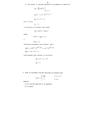 42
b) Utilizando la función generatriz de momentos la media es:
d r
Jlk = dt mk (t)
t = o
O) = a
por lo tanto
la variancia se obtiene como sigue:
a~ E{k 2 }- (E{k}) 2
donde
O)
y
E{k} = a
derivando nuevamente para obtener mk(t)
sustituyendo para obtener la variancia
a~ = a
7. Dada la siguiente función densidad de probabilidad
obtener
f (x)
X .¡o
a) La función generatriz de momentos
b) La me di a
a < x < b
c. o. c.
 