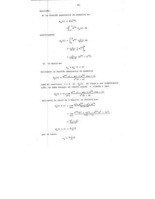 43.
Soluci n:
a) L función generatriz de momentos es:
•=( ..etx f (x) dx
)_oo X
sustit yendo
Sb t 1 '
m (t) = e x (---) dx
x b-a
a
a (--1-) .!. etx lb
b-a t a
b) La media es:
llx =·m~ (t = O)
deriv ndo la función generatriz de momentos
= eta (1 - at) + etb (tb - 1)
m' (t)
x t 1 (b - a)
comP 1 sustituir t = O en m~ (t) se llega a una indetermina-
ción, se debe obtener el limite cuando t tiende a cero
eta (1 - at) + etb (tb - 1)
m' (t = O)= 1 im =--......:.--..:::.:::.!-__:_-=:...--==--~
X t+O tl (b - aj
aplicando la regla de· L'H~pital se obtiene que:
m' (t =
X
por o tanto
O)
llx
b1 - aa
2 (b-a)
a + b
---2--
a + b
---2--
 