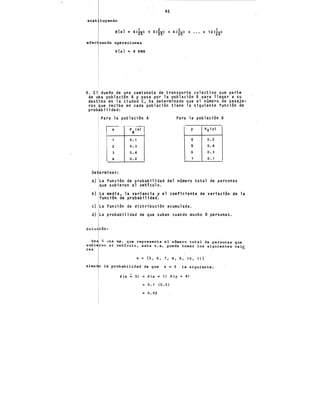 45
sust tuyendo
,. 2 3 1
E{x} • 4(25) + 5(25) + 6(25) + ••• + 12(¡sl
afee uando operaciones
E{x} • 8 KWH
9. El duefto de una camioneta de transporte colectivo que parte
de u a población A y pasa por la población B para llegar a su
dest"no en la ciudad C, ha determinado que el número de pasaje-
ros ue recibe en cada población tiene la siguiente función de
prob bflidad:
Para la población A Para la población B
X """i?~-¡;¡-·1 y Py(y)
o. 1 4 0.2
2 0.3 S 0.4
3 0.4 6 0.3
4 0.2 7 o. 1
De erminar:
a) La función de probabilidad del número total de personas
que subieron al vehículo.
b) La media, la variancia y el coeficiente de variación de la
función de probabilidad.
e) La función de distribución acumulada.
d) La probabilidad de que suban cuando mucho 8 personas.
Solu
Se
res
va. que representa el número total de personas que
veh!culo, esta v.a. puede tomar los siguientes val~
z ~ {S, 6, 7, 8, 9, 10, 11}
la probabilidad de que z· = .S la siguiente:
P(Z ! S) = P(x • 1) P(y = 4)
= 0.1 (0.2)
= o.o~
 