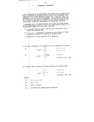 51
PROBLEMAS PROPUÉSTOS
l. Un inv
que si i
transcur
embargo,
el preci
te. En e
dinero e
rsionista ha determinado de acuerdo con su experiencia
vierte su dinero.~n·oro y ocurre una devaluaci5n en el
o de un año ganaría el doble de lo que invierte. Sin
si no ocurre la devaluación, con el aumento normal en
del oro, ganaría solamente la mitad de lo que invier-
so de decidir no invertir en oro piensa depositar su
el banco en donde ganaría lo mismo que invierte.
Asumiendo que la probabilidad de que ocurra una devaluación
en el p óximo año es de 1/3 y que la probabilidad de que el in-
versionista compre oro es de 1/4, calcular:
2.
a) La probabilidad de q~e el próximo año invierta ~n oro y -
oc rra una devaluacion.
b) Si la v.a.x representa la ganancia que obtiene el inver-
si nista, construir su función de probabilidad.
e) En uentre el valor esperado de la ganancia.
Calcu ar la media y la variancia de 1as siguientes funciones:
a)
{: X = 2, 3, 6
Px(xl a
X f. 2, 3, 6
b)
h''
o < X < 1
fx(x) a
-
cualquier otro caso
3. A par ir de la siguiente función densidad de probabilidad
1 < X < 2
cualquier otro caso
obtener
a) P(0.7 ~X~ 1o3)
b) E{2 X+ 1}
e) E{x2 + 3 E{x2}}
d) La función de probabilidad acumulada.
 